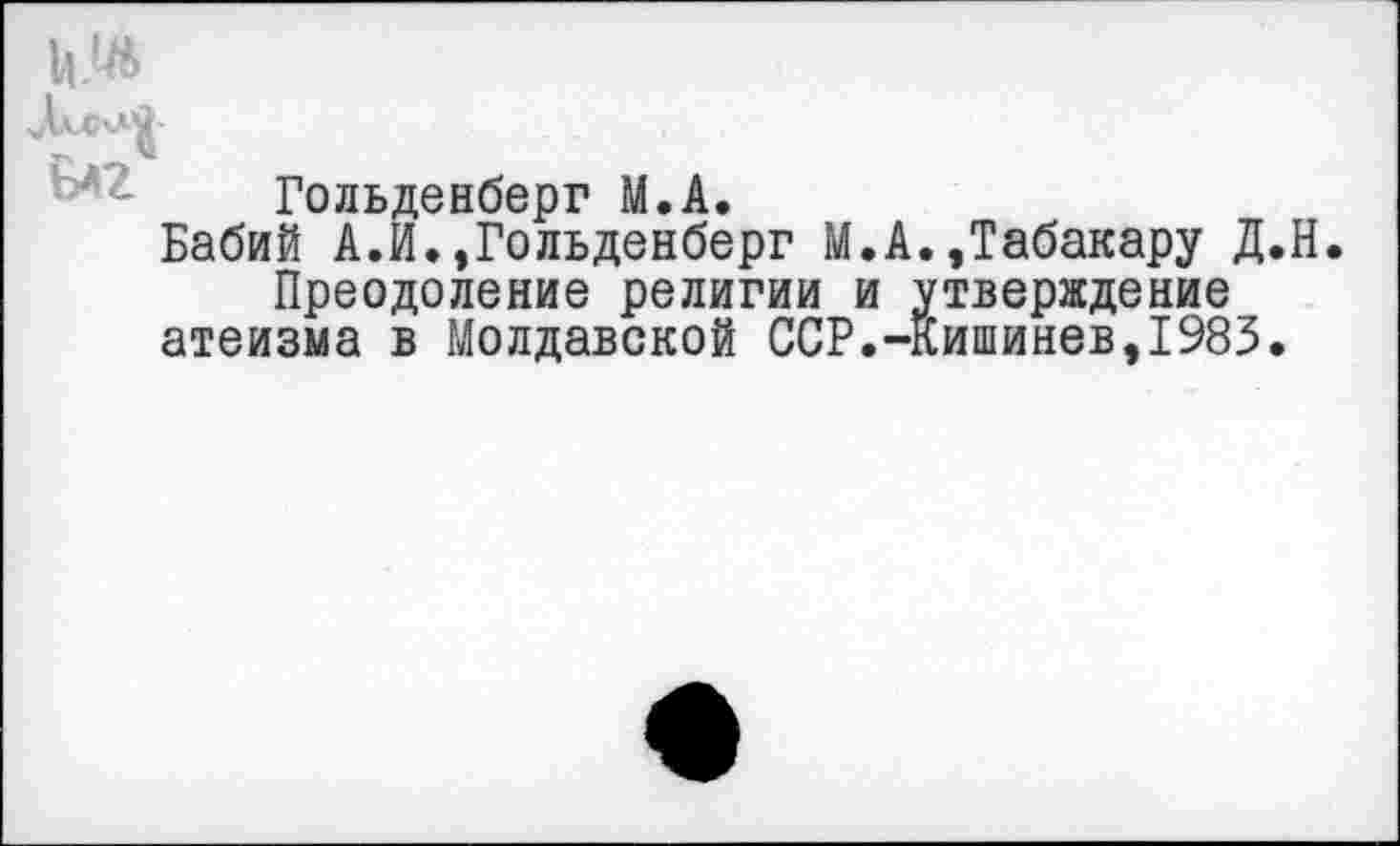 ﻿Гольденберг М.А.
Бабий А.И.,Гольденберг М.А.,Табакару Д.Н. Преодоление религии и утверждение атеизма в Молдавской ССР.-Кишинев,1983.